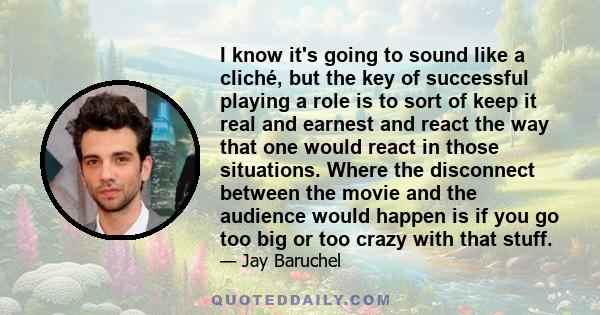 I know it's going to sound like a cliché, but the key of successful playing a role is to sort of keep it real and earnest and react the way that one would react in those situations. Where the disconnect between the