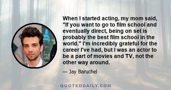 When I started acting, my mom said, If you want to go to film school and eventually direct, being on set is probably the best film school in the world. I'm incredibly grateful for the career I've had, but I was an actor