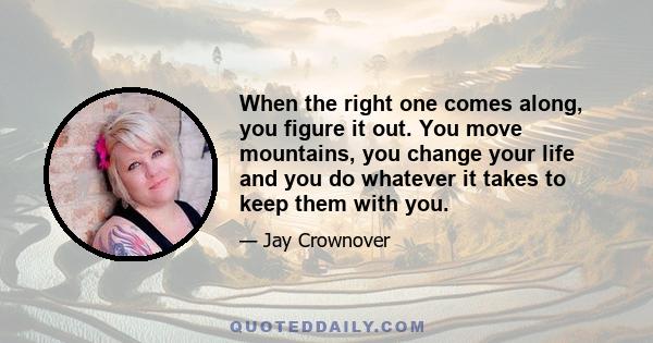 When the right one comes along, you figure it out. You move mountains, you change your life and you do whatever it takes to keep them with you.