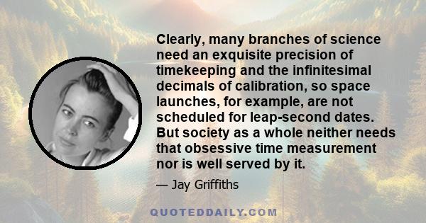 Clearly, many branches of science need an exquisite precision of timekeeping and the infinitesimal decimals of calibration, so space launches, for example, are not scheduled for leap-second dates. But society as a whole
