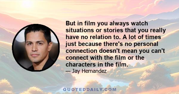 But in film you always watch situations or stories that you really have no relation to. A lot of times just because there's no personal connection doesn't mean you can't connect with the film or the characters in the