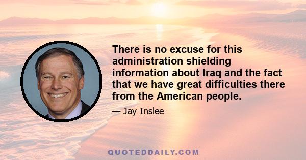 There is no excuse for this administration shielding information about Iraq and the fact that we have great difficulties there from the American people.