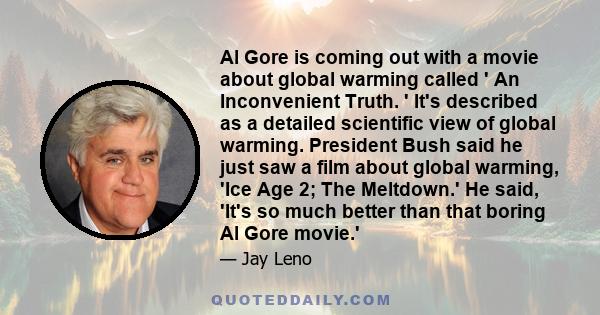 Al Gore is coming out with a movie about global warming called ' An Inconvenient Truth. ' It's described as a detailed scientific view of global warming. President Bush said he just saw a film about global warming, 'Ice