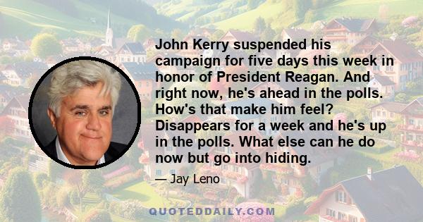 John Kerry suspended his campaign for five days this week in honor of President Reagan. And right now, he's ahead in the polls. How's that make him feel? Disappears for a week and he's up in the polls. What else can he