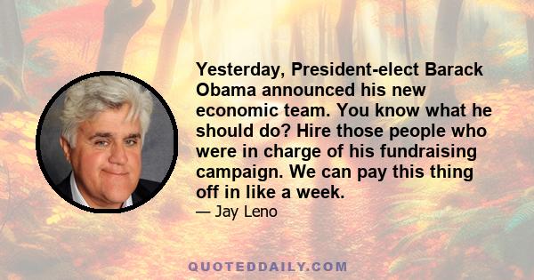 Yesterday, President-elect Barack Obama announced his new economic team. You know what he should do? Hire those people who were in charge of his fundraising campaign. We can pay this thing off in like a week.