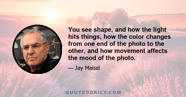 You see shape, and how the light hits things, how the color changes from one end of the photo to the other, and how movement affects the mood of the photo.