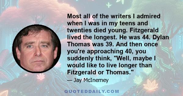 Most all of the writers I admired when I was in my teens and twenties died young. Fitzgerald lived the longest. He was 44. Dylan Thomas was 39. And then once you're approaching 40, you suddenly think, Well, maybe I