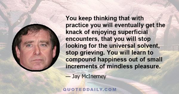 You keep thinking that with practice you will eventually get the knack of enjoying superficial encounters, that you will stop looking for the universal solvent, stop grieving. You will learn to compound happiness out of