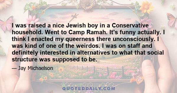 I was raised a nice Jewish boy in a Conservative household. Went to Camp Ramah. It's funny actually. I think I enacted my queerness there unconsciously. I was kind of one of the weirdos. I was on staff and definitely