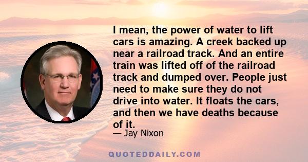 I mean, the power of water to lift cars is amazing. A creek backed up near a railroad track. And an entire train was lifted off of the railroad track and dumped over. People just need to make sure they do not drive into