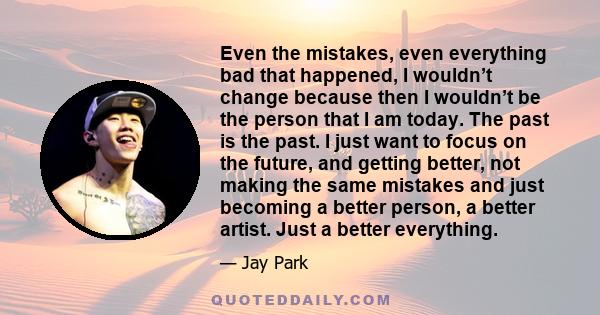 Even the mistakes, even everything bad that happened, I wouldn’t change because then I wouldn’t be the person that I am today. The past is the past. I just want to focus on the future, and getting better, not making the