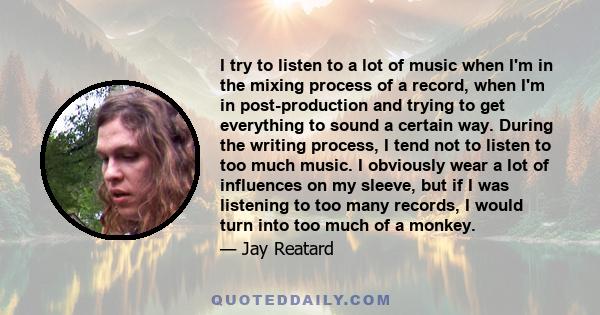 I try to listen to a lot of music when I'm in the mixing process of a record, when I'm in post-production and trying to get everything to sound a certain way. During the writing process, I tend not to listen to too much