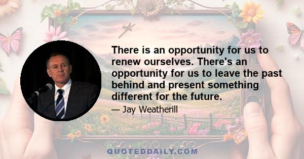 There is an opportunity for us to renew ourselves. There's an opportunity for us to leave the past behind and present something different for the future.