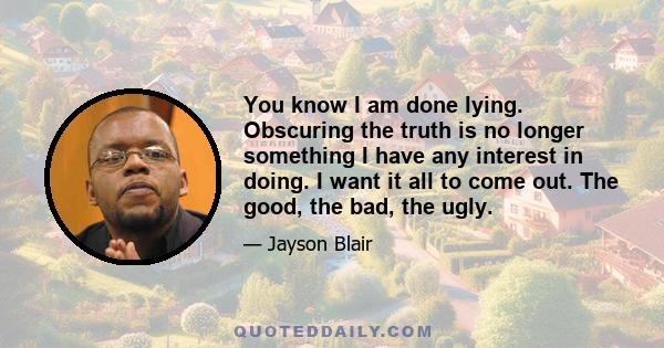 You know I am done lying. Obscuring the truth is no longer something I have any interest in doing. I want it all to come out. The good, the bad, the ugly.