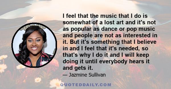 I feel that the music that I do is somewhat of a lost art and it's not as popular as dance or pop music and people are not as interested in it. But it's something that I believe in and I feel that it's needed, so that's