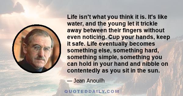 Life isn't what you think it is. It's like water, and the young let it trickle away between their fingers without even noticing. Cup your hands, keep it safe. Life eventually becomes something else, something hard,