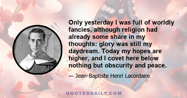 Only yesterday I was full of worldly fancies, although religion had already some share in my thoughts: glory was still my daydream. Today my hopes are higher, and I covet here below nothing but obscurity and peace.