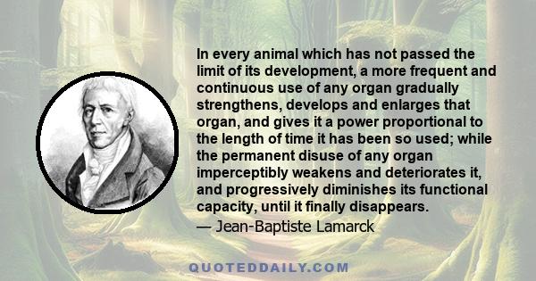 In every animal which has not passed the limit of its development, a more frequent and continuous use of any organ gradually strengthens, develops and enlarges that organ, and gives it a power proportional to the length