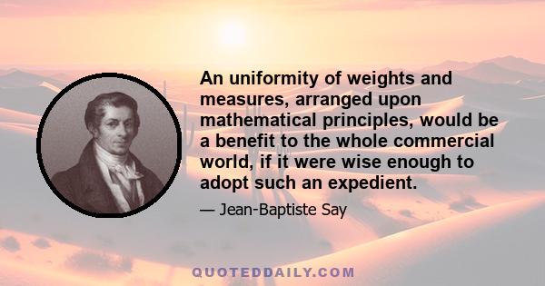 An uniformity of weights and measures, arranged upon mathematical principles, would be a benefit to the whole commercial world, if it were wise enough to adopt such an expedient.