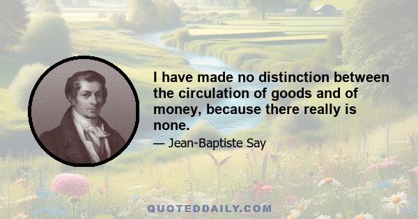 I have made no distinction between the circulation of goods and of money, because there really is none.