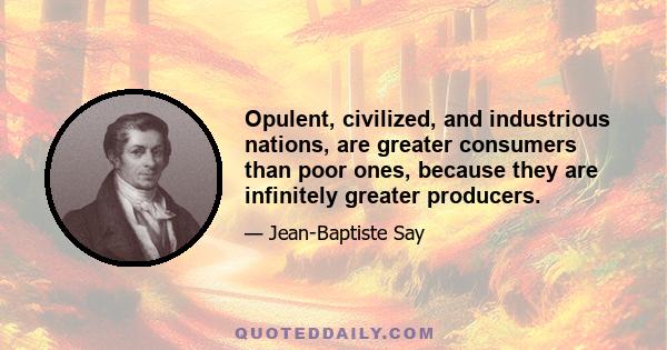 Opulent, civilized, and industrious nations, are greater consumers than poor ones, because they are infinitely greater producers.