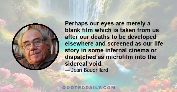 Perhaps our eyes are merely a blank film which is taken from us after our deaths to be developed elsewhere and screened as our life story in some infernal cinema or dispatched as microfilm into the sidereal void.