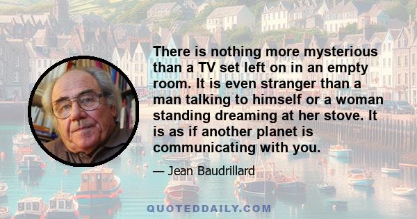 There is nothing more mysterious than a TV set left on in an empty room. It is even stranger than a man talking to himself or a woman standing dreaming at her stove. It is as if another planet is communicating with you.