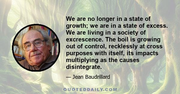 We are no longer in a state of growth; we are in a state of excess. We are living in a society of excrescence. The boil is growing out of control, recklessly at cross purposes with itself, its impacts multiplying as the
