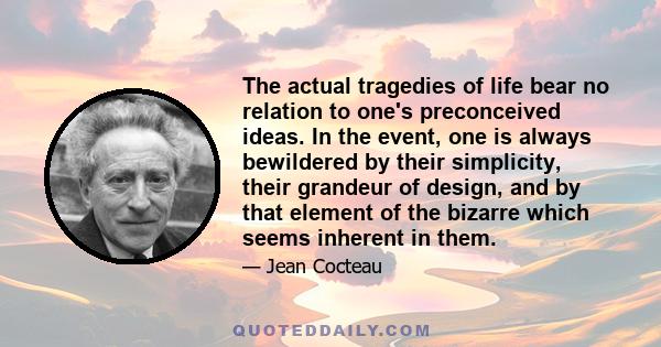 The actual tragedies of life bear no relation to one's preconceived ideas. In the event, one is always bewildered by their simplicity, their grandeur of design, and by that element of the bizarre which seems inherent in