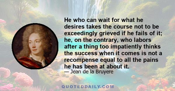 He who can wait for what he desires takes the course not to be exceedingly grieved if he fails of it; he, on the contrary, who labors after a thing too impatiently thinks the success when it comes is not a recompense