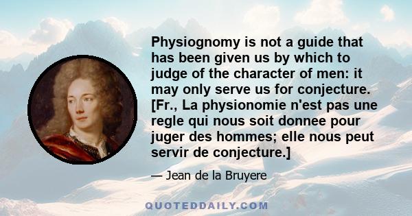 Physiognomy is not a guide that has been given us by which to judge of the character of men: it may only serve us for conjecture. [Fr., La physionomie n'est pas une regle qui nous soit donnee pour juger des hommes; elle