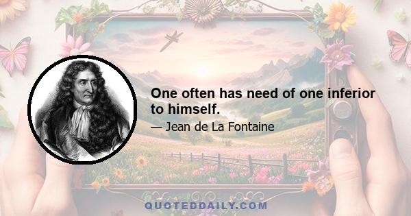 One often has need of one inferior to himself.