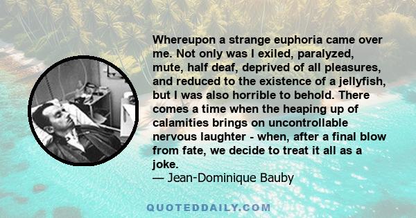 Whereupon a strange euphoria came over me. Not only was I exiled, paralyzed, mute, half deaf, deprived of all pleasures, and reduced to the existence of a jellyfish, but I was also horrible to behold. There comes a time