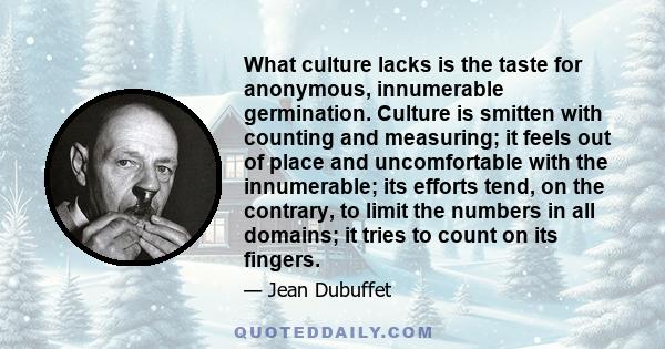What culture lacks is the taste for anonymous, innumerable germination. Culture is smitten with counting and measuring; it feels out of place and uncomfortable with the innumerable; its efforts tend, on the contrary, to