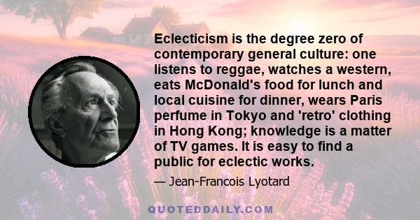 Eclecticism is the degree zero of contemporary general culture: one listens to reggae, watches a western, eats McDonald's food for lunch and local cuisine for dinner, wears Paris perfume in Tokyo and 'retro' clothing in