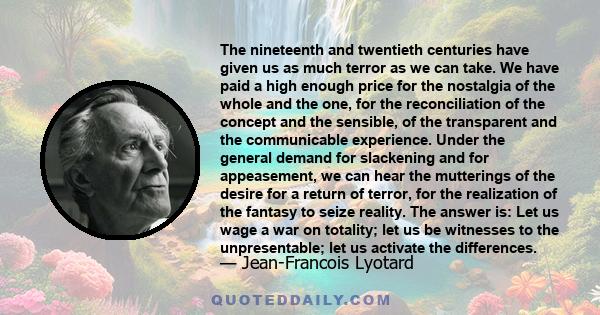 The nineteenth and twentieth centuries have given us as much terror as we can take. We have paid a high enough price for the nostalgia of the whole and the one, for the reconciliation of the concept and the sensible, of