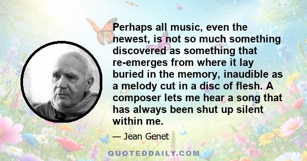 Perhaps all music, even the newest, is not so much something discovered as something that re-emerges from where it lay buried in the memory, inaudible as a melody cut in a disc of flesh. A composer lets me hear a song