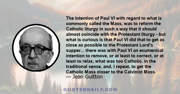 The intention of Paul VI with regard to what is commonly called the Mass, was to reform the Catholic liturgy in such a way that it should almost coincide with the Protestant liturgy - but what is curious is that Paul VI