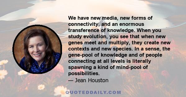 We have new media, new forms of connectivity, and an enormous transference of knowledge. When you study evolution, you see that when new genes meet and multiply, they create new contexts and new species. In a sense, the