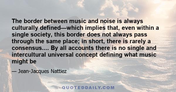 The border between music and noise is always culturally defined—which implies that, even within a single society, this border does not always pass through the same place; in short, there is rarely a consensus.... By all
