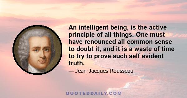 An intelligent being, is the active principle of all things. One must have renounced all common sense to doubt it, and it is a waste of time to try to prove such self evident truth.