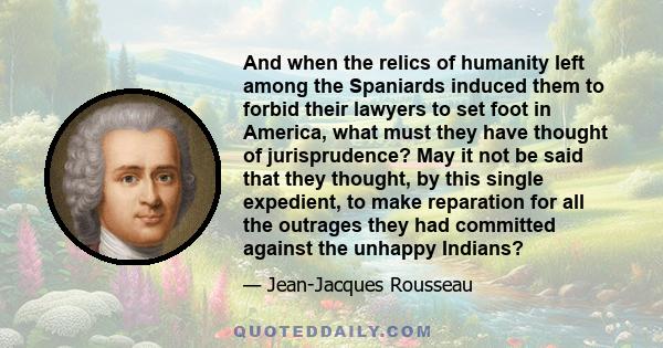 And when the relics of humanity left among the Spaniards induced them to forbid their lawyers to set foot in America, what must they have thought of jurisprudence? May it not be said that they thought, by this single