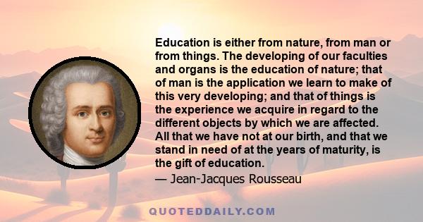Education is either from nature, from man or from things. The developing of our faculties and organs is the education of nature; that of man is the application we learn to make of this very developing; and that of