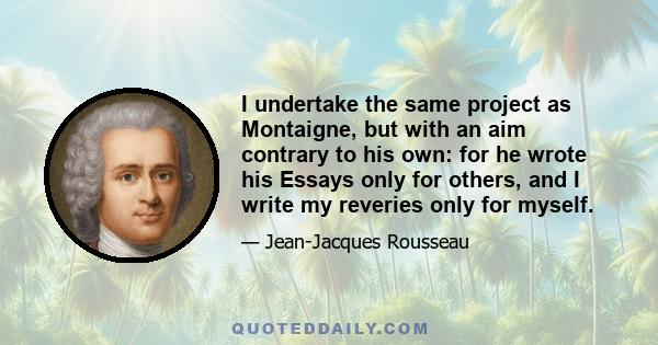 I undertake the same project as Montaigne, but with an aim contrary to his own: for he wrote his Essays only for others, and I write my reveries only for myself.