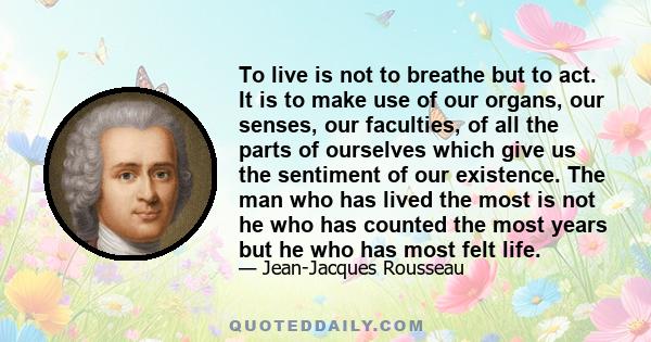 To live is not to breathe but to act. It is to make use of our organs, our senses, our faculties, of all the parts of ourselves which give us the sentiment of our existence. The man who has lived the most is not he who