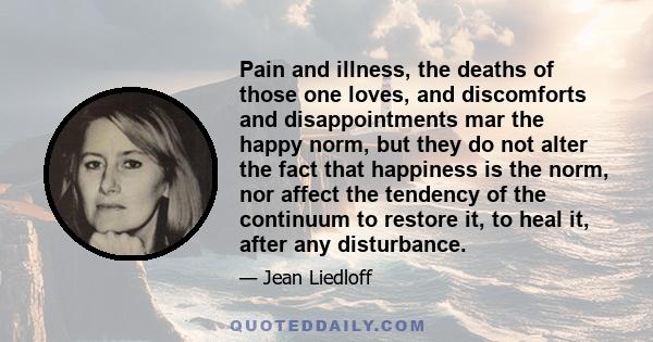 Pain and illness, the deaths of those one loves, and discomforts and disappointments mar the happy norm, but they do not alter the fact that happiness is the norm, nor affect the tendency of the continuum to restore it,