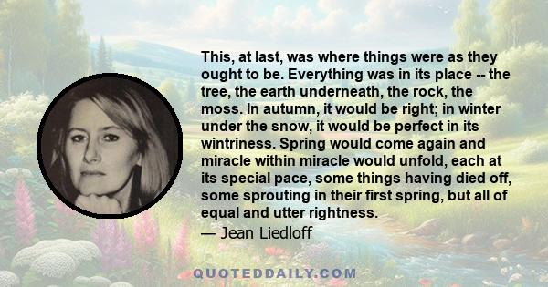 This, at last, was where things were as they ought to be. Everything was in its place -- the tree, the earth underneath, the rock, the moss. In autumn, it would be right; in winter under the snow, it would be perfect in