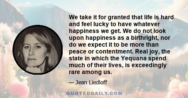 We take it for granted that life is hard and feel lucky to have whatever happiness we get. We do not look upon happiness as a birthright, nor do we expect it to be more than peace or contentment. Real joy, the state in