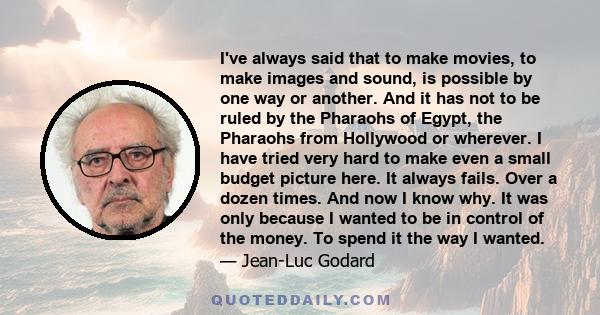 I've always said that to make movies, to make images and sound, is possible by one way or another. And it has not to be ruled by the Pharaohs of Egypt, the Pharaohs from Hollywood or wherever. I have tried very hard to