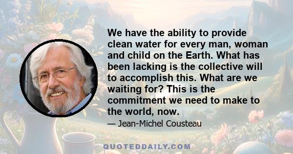 We have the ability to provide clean water for every man, woman and child on the Earth. What has been lacking is the collective will to accomplish this. What are we waiting for? This is the commitment we need to make to